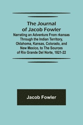 The Journal of Jacob Fowler; Narrating an Adventure from rkansas Through the Indian Territory, Oklahoma, Kansas, Colorado, and New Mexico, to the Sources of Rio Grande del Norte, 1821-22 1