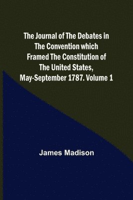 Journal of the Debates in the Convention which Framed the Constitution of the United States, May-September 1787. Volume 1