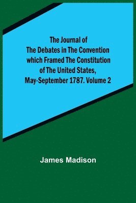 Journal of the Debates in the Convention which Framed the Constitution of the United States, May-September 1787. Volume 2