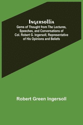 Ingersollia; Gems of Thought from the Lectures, Speeches, and Conversations of Col. Robert G. Ingersoll, Representative of His Opinions and Beliefs 1