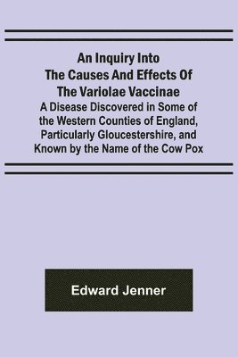 An Inquiry into the Causes and Effects of the Variolae Vaccinae; A Disease Discovered in Some of the Western Counties of England, Particularly Gloucestershire, and Known by the Name of the Cow Pox 1