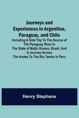 bokomslag Journeys and Experiences in Argentina, Paraguay, and Chile; Including a Side Trip to the Source of the Paraguay River in the State of Matto Grosso, Brazil, and a Journey Across the Andes to the Rio...