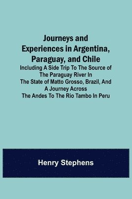 Journeys and Experiences in Argentina, Paraguay, and Chile; Including a Side Trip to the Source of the Paraguay River in the State of Matto Grosso, Brazil, and a Journey Across the Andes to the Rio 1