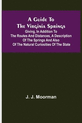 A Guide to the Virginia Springs; Giving, in addition to the routes and distances, a description of the springs and also of the natural curiosities of the state 1