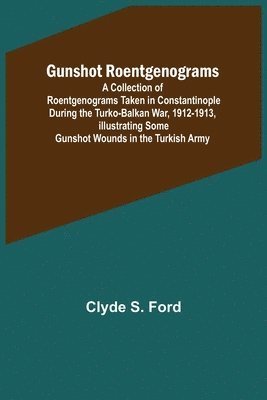 Gunshot Roentgenograms; A Collection of Roentgenograms Taken in Constantinople During the Turko-Balkan War, 1912-1913, Illustrating Some Gunshot Wounds in the Turkish Army 1