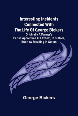 George Bickers - Interesting Incidents connected with the Life of George Bickers; Originally a Farmer's Parish Apprentice at Laxfield, in Suffolk, but now residing in Oulton, Häftad