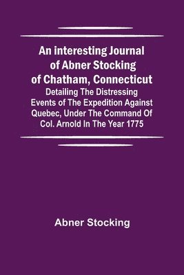 bokomslag An interesting journal of Abner Stocking of Chatham, Connecticut; detailing the distressing events of the expedition against Quebec, under the command of Col. Arnold in the year 1775