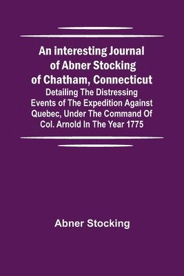 interesting journal of Abner Stocking of Chatham, Connecticut; detailing the distressing events of the expedition against Quebec, under the command of Col. Arnold in the year 1775