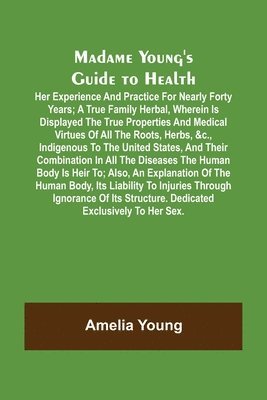 Madame Young's Guide to Health; Her experience and practice for nearly forty years; a true family herbal, wherein is displayed the true properties and medical virtues of all the roots, herbs, &c., 1