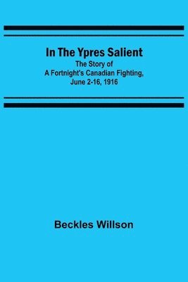 In the Ypres Salient; The Story of a Fortnight's Canadian Fighting, June 2-16, 1916