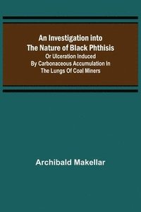 bokomslag An Investigation into the Nature of Black Phthisis; Or Ulceration Induced by Carbonaceous Accumulation in the Lungs of Coal Miners