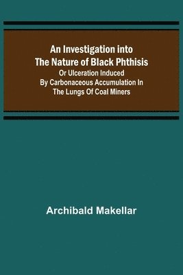 bokomslag An Investigation into the Nature of Black Phthisis; Or Ulceration Induced by Carbonaceous Accumulation in the Lungs of Coal Miners