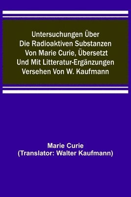 Untersuchungen uber die radioaktiven Substanzen von Marie Curie, ubersetzt und mit Litteratur-Erganzungen versehen von W. Kaufmann 1