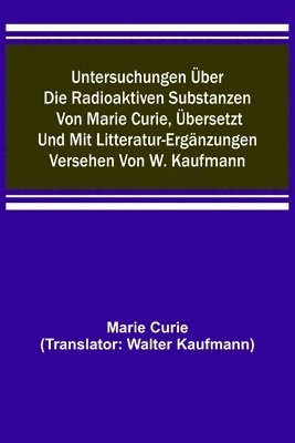 Untersuchungen über die radioaktiven Substanzen von Marie Curie, übersetzt und mit Litteratur-Ergänzungen versehen von W. Kaufmann 1
