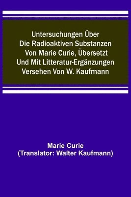 Untersuchungen ber die radioaktiven Substanzen von Marie Curie, bersetzt und mit Litteratur-Ergnzungen versehen von W. Kaufmann 1