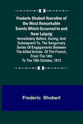 Frederic Shoberl Narrative of the Most Remarkable Events Which Occurred In and Near Leipzig; Immediately Before, During, And Subsequent To, The Sanguinary Series Of Engagements Between The Allied 1