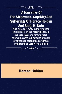 A Narrative of the Shipwreck, Captivity and Sufferings of Horace Holden and Benj. H. Nute; Who were cast away in the American ship Mentor, on the Pelew Islands, in the year 1832; and for two years 1