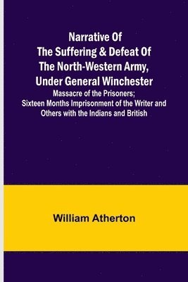 Narrative of the Suffering & Defeat of the North-Western Army, Under General Winchester; Massacre of the Prisoners; Sixteen Months Imprisonment of the Writer and Others with the Indians and British