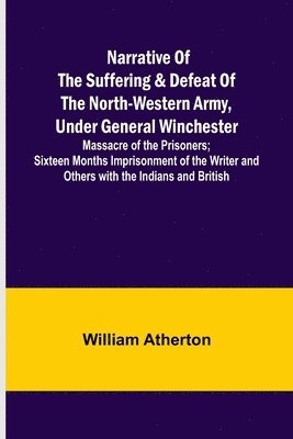 Narrative of the Suffering & Defeat of the North-Western Army, Under General Winchester; Massacre of the Prisoners; Sixteen Months Imprisonment of the Writer and Others with the Indians and British 1