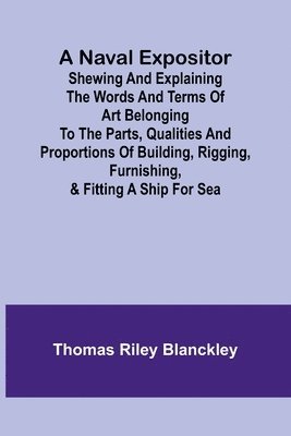 bokomslag A Naval Expositor; Shewing and Explaining the Words and Terms of Art Belonging to the Parts, Qualities and Proportions of Building, Rigging, Furnishing, & Fitting a Ship for Sea