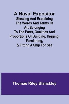 A Naval Expositor; Shewing and Explaining the Words and Terms of Art Belonging to the Parts, Qualities and Proportions of Building, Rigging, Furnishing, & Fitting a Ship for Sea 1