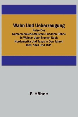 bokomslag Wahn und Ueberzeugung; Reise des Kupferschmiede-Meisters Friedrich Höhne in Weimar über Bremen nach Nordamerika und Texas in den Jahren 1839, 1840 und 1841.