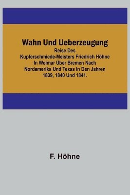 Wahn und Ueberzeugung; Reise des Kupferschmiede-Meisters Friedrich Hhne in Weimar ber Bremen nach Nordamerika und Texas in den Jahren 1839, 1840 und 1841. 1