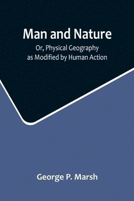 George P Marsh - Man and Nature; Or, Physical Geography as Modified by Human Action, Häftad