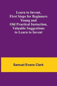 bokomslag Learn to Invent, First Steps for Beginners Young and Old Practical Instuction, Valuable Suggestions to Learn to Invent