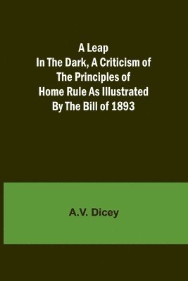 Leap in the Dark, A Criticism of the Principles of Home Rule as Illustrated by the Bill of 1893 1