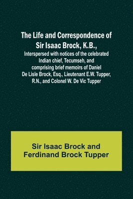 Life and Correspondence of Sir Isaac Brock, K.B., Interspersed with notices of the celebrated Indian chief, Tecumseh, and comprising brief memoirs of Daniel De Lisle Brock, Esq., Lieutenant E.W. Tupper, R.N., and Colonel W. De Vic Tupper