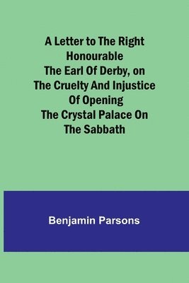 A Letter to the Right Honourable the Earl of Derby, on the cruelty and injustice of opening the Crystal Palace on the Sabbath 1