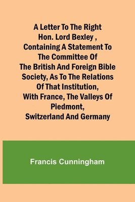 A Letter to the Right Hon. Lord Bexley, containing a statement to the committee of the British and Foreign Bible Society, as to the relations of that institution, with France, the valleys of 1