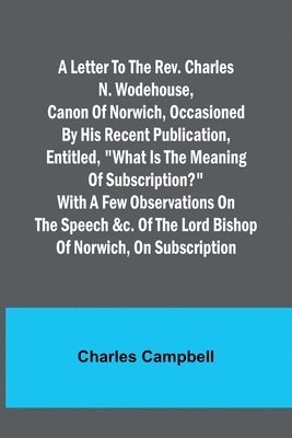 Charles Campbell - letter to the Rev. Charles N. Wodehouse, Canon of Norwich, occasioned by his recent publication, entitled, "What is the meaning of Subscription?" with a few observations on the speech &c. of the Lord Bishop of Norwich, on Subscription, Häftad