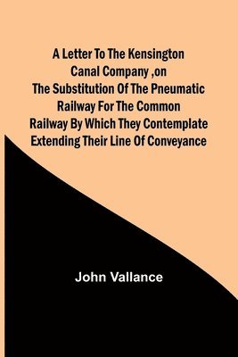 A Letter to the Kensington Canal Company, on the Substitution of the Pneumatic Railway for the common Railway by which they contemplate extending their line of conveyance 1