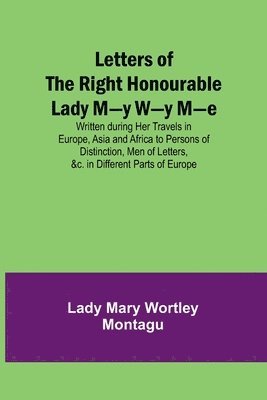 Lady Mary Wortley Montagu - Letters of the Right Honourable Lady M-y W-y M-e; Written during Her Travels in Europe, Asia and Africa to Persons of Distinction, Men of Letters, &c. in Different Parts of Europe, Häftad