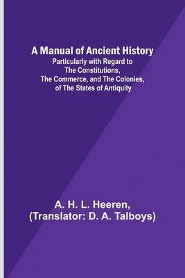 A Manual of Ancient History; Particularly with Regard to the Constitutions, the Commerce, and the Colonies, of the States of Antiquity 1