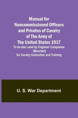 Manual for Noncommissioned Officers and Privates of Cavalry of the Army of the United States 1917. To be also used by Engineer Companies (Mounted) for Cavalry Instruction and Training 1