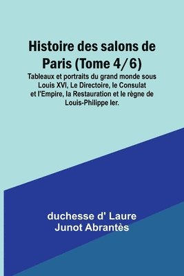 Histoire des salons de Paris (Tome 4/6); Tableaux et portraits du grand monde sous Louis XVI, Le Directoire, le Consulat et l'Empire, la Restauration et le regne de Louis-Philippe Ier. 1