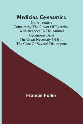 Medicina Gymnastica; or, A treatise concerning the power of exercise, with respect to the animal oeconomy; and the great necessity of it in the cure of several distempers 1