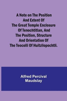 A note on the position and extent of the great temple enclosure of Tenochtitlan, and the position, structure and orientation of the Teocolli of Huitzilopochtli. 1