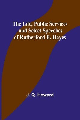Life, Public Services and Select Speeches of Rutherford B. Hayes
