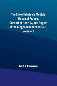 bokomslag The Life of Marie de Medicis, Queen of France, Consort of Henri IV, and Regent of the Kingdom under Louis XIII - Volume 1