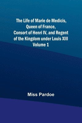 The Life of Marie de Medicis, Queen of France, Consort of Henri IV, and Regent of the Kingdom under Louis XIII - Volume 1 1