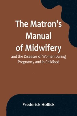 Matron's Manual of Midwifery, and the Diseases of Women During Pregnancy and in Childbed; Being a Familiar and Practical Treatise, More Especially Intended for the Instruction of Females Themselves, but Adapted Also for Popular Use among Students and Pract