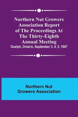 Northern Nut Growers Association Report of the Proceedings at the Thirty-Eighth Annual Meeting; Guelph, Ontario, September 3, 4, 5, 1947 1