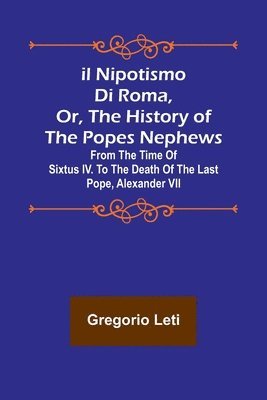 Gregorio Leti - Il nipotismo di Roma, or, The History of the Popes Nephews; from the time of Sixtus IV. to the death of the last Pope, Alexander VII, Häftad