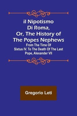 Il nipotismo di Roma, or, The History of the Popes Nephews; from the time of Sixtus IV. to the death of the last Pope, Alexander VII 1