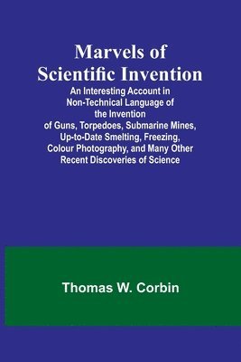 Marvels of Scientific Invention; An Interesting Account in Non-Technical Language of the Invention of Guns, Torpedoes, Submarine Mines, Up-to-Date Smelting, Freezing, Colour Photography, and Many 1