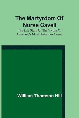 martyrdom of Nurse Cavell; The life story of the victim of Germany's most barbarous crime